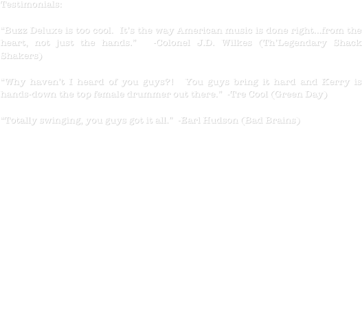 Testimonials:

“Buzz Deluxe is too cool.  It’s the way American music is done right...from the heart, not just the hands.”  -Colonel J.D. Wilkes (Th’Legendary Shack Shakers)

“Why haven’t I heard of you guys?!  You guys bring it hard and Kerry is hands-down the top female drummer out there.”  -Tre Cool (Green Day)

“Totally swinging, you guys got it all.”  -Earl Hudson (Bad Brains)

Buzz Deluxe have taken many twists and turns over the years.  After touring as a two-piece for many years they’ve recently added highly experienced upright bassist, Chris Wilson.  They are now piecing together all the best elements of their sound and just making sure everyone has a good time!  To date they have accomplished a slew of amazing feats for an unsigned band, from captivating crowds with their strange but hip-shaking live show, where more than once the audience testimonial of swearing they heard more than one guitar was spoken, to being featured on multiple network television appearances and headlining high-profile stages and festivals on numerous occasions all over the world. 

Buzz Deluxe is:
 Jesse D-Guitar/Vocals   Chris Wilson-Upright Bass    Kerry D-Drums/Vocals









